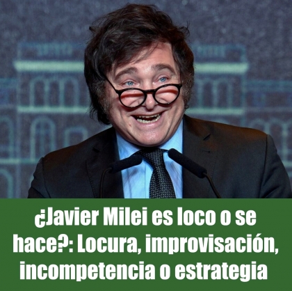 ¿Javier Milei es loco o se hace?: Locura, improvisación, incompetencia o estrategia 