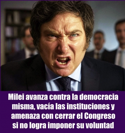 Milei avanza contra la democracia misma, vacía las instituciones y amenaza con cerrar el Congreso si no logra imponer su voluntad